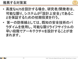 推薦する対策案
• 高度なA/ISを設計する場合、研究者/開発者は、
可能な限り、システムが「設計上安全」であるこ
とを保証するための初期投資を行う。
• 第一の防衛線としては、既知の安全技術のパ
ラダイムを使用し、可能な限りライフサイクルの
早い段階でアーキテクチャを設計することが含
まれます。
IEEE “Ethically Aligned Design (EAD)” Workshops in Japan39
 