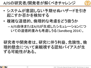 A/ISの研究者/開発者が解くべきチャレンジ
• システムが意図しない予期せぬハザードを引き
起こすか否かを検知する
• 複雑な道徳的、倫理的な考慮をどう扱うか
– A/IS自体またはA/ISが生成したシミュレーションにつ
いての道徳的重みも考慮しうる（Sandberg 2014）。
研究者や開発者は、研究に伴う利益、危険性、倫
理的懸念について楽観視する認知バイアスが生
ずる可能性がある。
IEEE “Ethically Aligned Design (EAD)” Workshops in Japan42
 