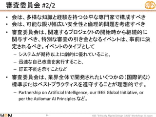 審査委員会 #2/2
• 会は、多様な知識と経験を持つ公平な専門家で構成すべき
• 会は、可能な限り幅広い安全性と倫理的問題を考慮すべき
• 審査委員会は、関連するプロジェクトの開始時から継続的に
関与すべき、特別な審査の引き金となるイベントは、事前に決
定されるべき。イベントのタイプとして
– システムが期待以上に劇的に優れていること、
– 迅速な自己改善を実行すること、
– 訂正不能を示すことなど
• 審査委員会は、業界全体で開発されたいくつかの（国際的な）
標準またはベストプラクティスを遵守することが理想的です。
– Partnership on Artificial Intelligence, our IEEE Global Initiative, or
per the Asilomar AI Principles など。
IEEE “Ethically Aligned Design (EAD)” Workshops in Japan44
 