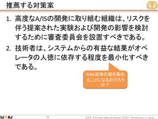 推薦する対策案
1. 高度なA/ISの開発に取り組む組織は、リスクを
伴う提案された実験および開発の影響を検討
するために審査委員会を設置すべきである。
2. 技術者は、システムからの有益な結果がオペ
レータの人徳に依存する程度を最小化すべき
である。
IEEE “Ethically Aligned Design (EAD)” Workshops in Japan46
WBA自体の徳を高め
ることになるのだろう
か？
 
