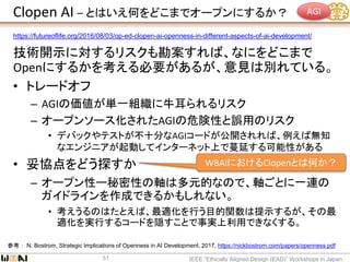 Clopen AI – とはいえ何をどこまでオープンにするか？
技術開示に対するリスクも勘案すれば、なにをどこまで
Openにするかを考える必要があるが、意見は別れている。
• トレードオフ
– AGIの価値が単一組織に牛耳られるリスク
– オープンソース化されたAGIの危険性と誤用のリスク
• デバックやテストが不十分なAGIコードが公開されれば、例えば無知
なエンジニアが起動してインターネット上で蔓延する可能性がある
• 妥協点をどう探すか
– オープン性ー秘密性の軸は多元的なので、軸ごとに一連の
ガイドラインを作成できるかもしれない。
• 考えうるのはたとえば、最適化を行う目的関数は提示するが、その最
適化を実行するコードを隠すことで事実上利用できなくする。
IEEE “Ethically Aligned Design (EAD)” Workshops in Japan51
参考： N. Bostrom, Strategic Implications of Openness in AI Development, 2017, https://nickbostrom.com/papers/openness.pdf
https://futureoflife.org/2016/08/03/op-ed-clopen-ai-openness-in-different-aspects-of-ai-development/
WBAIにおけるClopenとは何か？
AGI
 