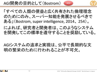 AGI開発の目的として（Bostrom）
「すべての人類の便益と広く共有された倫理理念
のためにのみ、スーパー知能を発展させるべきで
ある」（Bostrom, super intelligence, 2014、 254）。
によれば、研究者と開発者は、このようなシステム
を開発してこの標準を遵守することを奨励している。
AGIシステムの追求と実現は、公平で長期的な文
明の繁栄のために行われることが不可欠。
IEEE “Ethically Aligned Design (EAD)” Workshops in Japan52
AGI
 