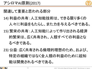 アシロマAI原則(2017)
関連して重要と思われる部分
14) 利益の共有：人工知能技術は、できる限り多くの
人々に利益をもたらし、また力を与えるべきである。
15) 繁栄の共有：人工知能によって作り出される経済
的繁栄は、広く共有され、人類すべての利益とな
るべきである。
23) 公益：広く共有される倫理的理想のため、および、
特定の組織ではなく全人類の利益のために超知
能は開発されるべきである。
IEEE “Ethically Aligned Design (EAD)” Workshops in Japan53
 