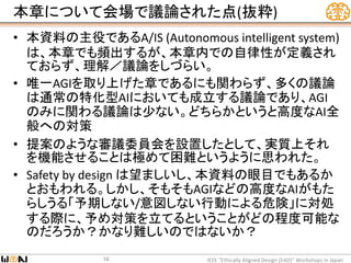 本章について会場で議論された点(抜粋)
• 本資料の主役であるA/IS (Autonomous intelligent system)
は、本章でも頻出するが、本章内での自律性が定義され
ておらず、理解／議論をしづらい。
• 唯一AGIを取り上げた章であるにも関わらず、多くの議論
は通常の特化型AIにおいても成立する議論であり、AGI
のみに関わる議論は少ない。どちらかというと高度なAI全
般への対策
• 提案のような審議委員会を設置したとして、実質上それ
を機能させることは極めて困難というように思われた。
• Safety by design は望ましいし、本資料の眼目でもあるか
とおもわれる。しかし、そもそもAGIなどの高度なAIがもた
らしうる「予期しない/意図しない行動による危険」に対処
する際に、予め対策を立てるということがどの程度可能な
のだろうか？かなり難しいのではないか？
IEEE “Ethically Aligned Design (EAD)” Workshops in Japan58
 