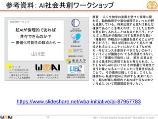 参考資料： AI社会共創ワークショップ
IEEE “Ethically Aligned Design (EAD)” Workshops in Japan59
https://www.slideshare.net/wba-initiative/ai-87957783
概要： 広く生物学の進展を受けて倫理に関
わる、動物倫理学や進化倫理学といった分野
も進展している。将来出現する超AIは新たな
種族であることを考えれば、こうした分野の
知見を取り入れることは有益であろう。たと
えば 人間以外の動物に対する差別的な扱い
（種差別）の観点から議論を進めることがで
きるだろう。 例えば将来において超AIで 構
成されるコミュニティにおいては「なぜホ
モ・サピエンスを差別すべきでないのか？」
ということが議論され ても不思議ではない。
ここで「普遍化可能性」は、 差別 の禁止を
支える基本的な原理であると考えられる。し
かしながらAIにおいては その普遍化可能性で
扱う対象となるエージェントに任意性がある
ことで、 その適用は難しくなる。こうした
議論から 私達が超AIと共存する 未来におい
て、超AIが単に倫理的であれば十分なのかと
いう点について問題提起を行いたい。
 
