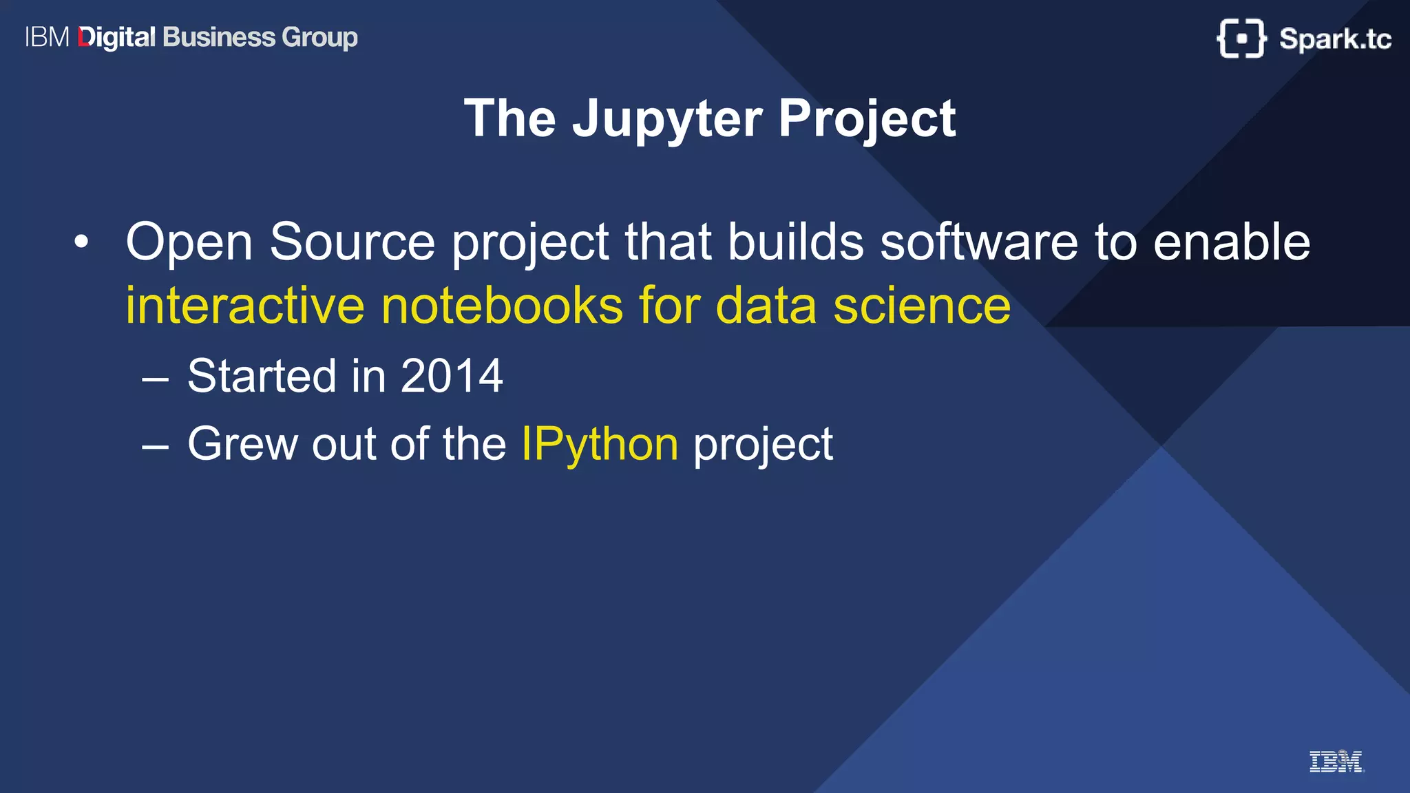 3
The Jupyter Project
• Open Source project that builds software to enable
interactive notebooks for data science
– Started in 2014
– Grew out of the IPython project
 