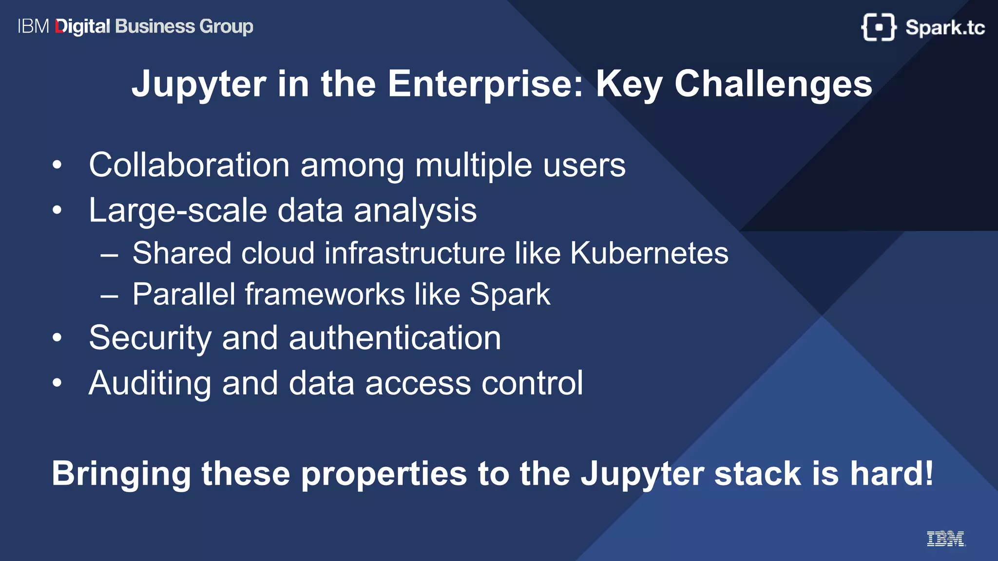 32
Jupyter in the Enterprise: Key Challenges
• Collaboration among multiple users
• Large-scale data analysis
– Shared cloud infrastructure like Kubernetes
– Parallel frameworks like Spark
• Security and authentication
• Auditing and data access control
Bringing these properties to the Jupyter stack is hard!
 