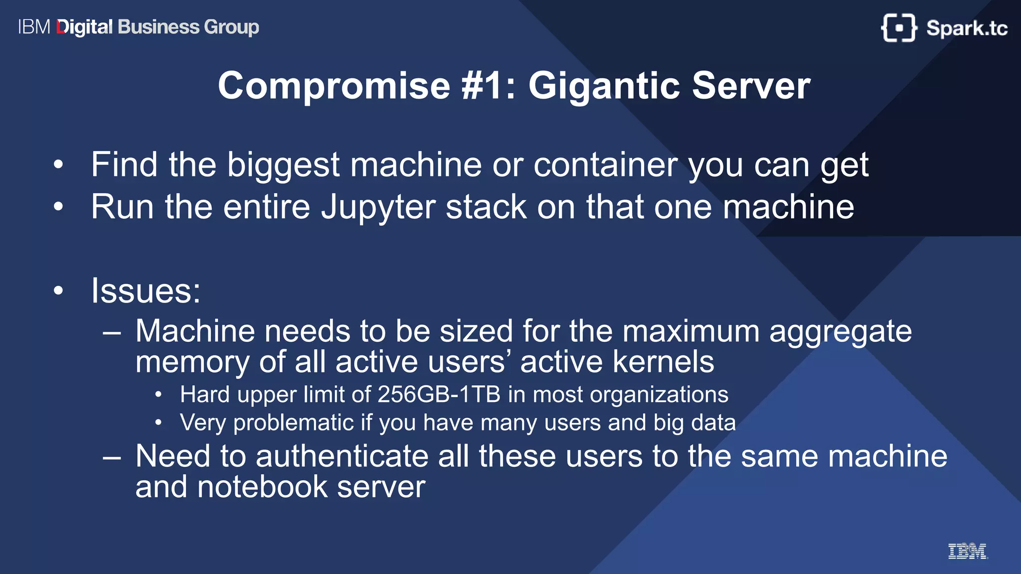 36
Compromise #1: Gigantic Server
• Find the biggest machine or container you can get
• Run the entire Jupyter stack on that one machine
• Issues:
– Machine needs to be sized for the maximum aggregate
memory of all active users’ active kernels
• Hard upper limit of 256GB-1TB in most organizations
• Very problematic if you have many users and big data
– Need to authenticate all these users to the same machine
and notebook server
 