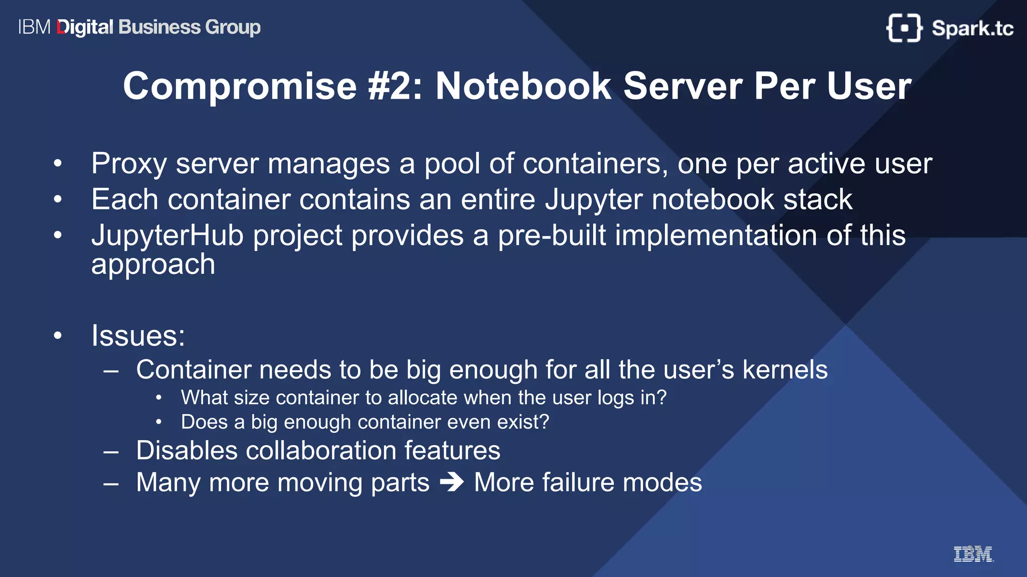 37
Compromise #2: Notebook Server Per User
• Proxy server manages a pool of containers, one per active user
• Each container contains an entire Jupyter notebook stack
• JupyterHub project provides a pre-built implementation of this
approach
• Issues:
– Container needs to be big enough for all the user’s kernels
• What size container to allocate when the user logs in?
• Does a big enough container even exist?
– Disables collaboration features
– Many more moving parts  More failure modes
 