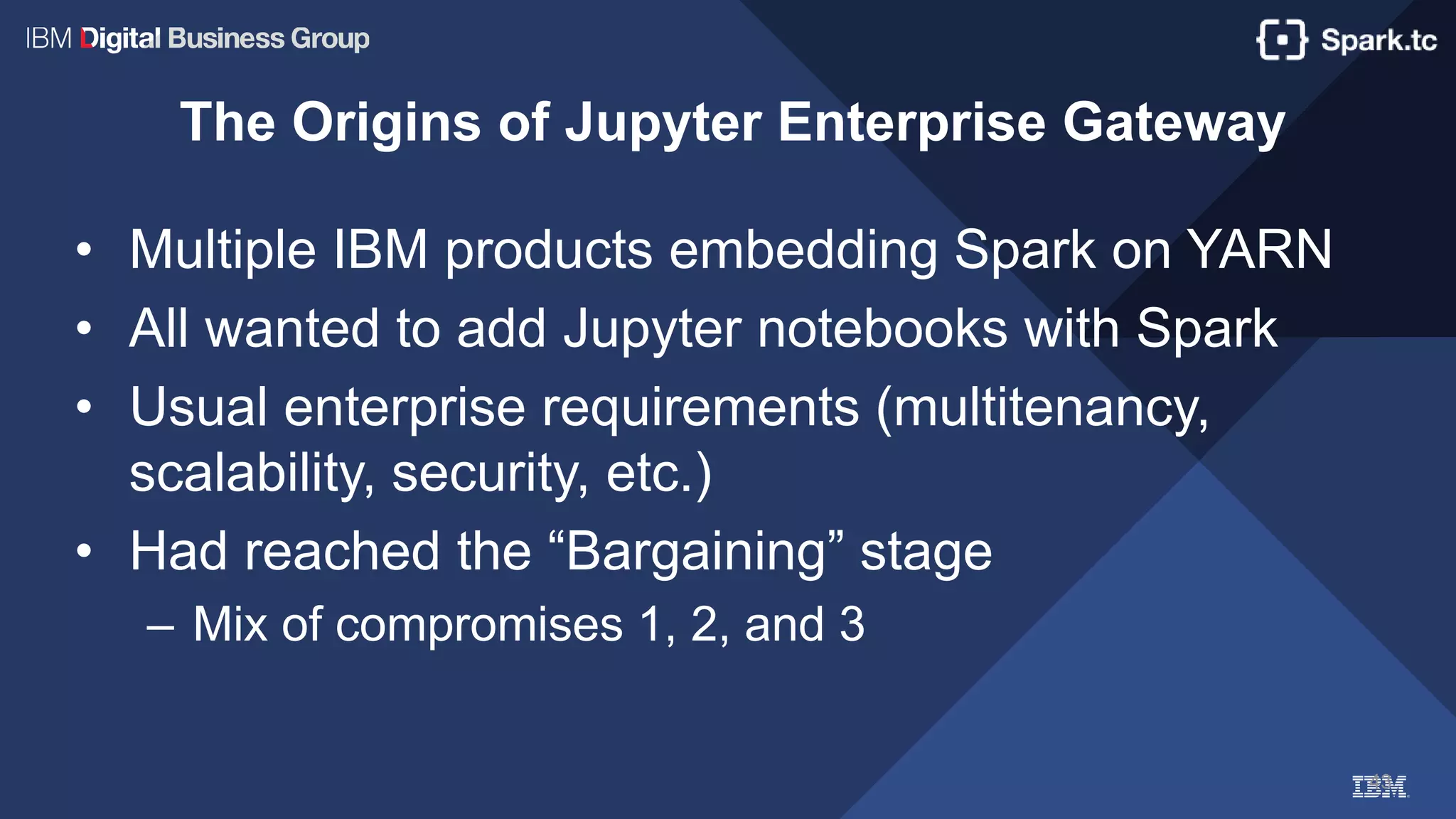 43
The Origins of Jupyter Enterprise Gateway
• Multiple IBM products embedding Spark on YARN
• All wanted to add Jupyter notebooks with Spark
• Usual enterprise requirements (multitenancy,
scalability, security, etc.)
• Had reached the “Bargaining” stage
– Mix of compromises 1, 2, and 3
 