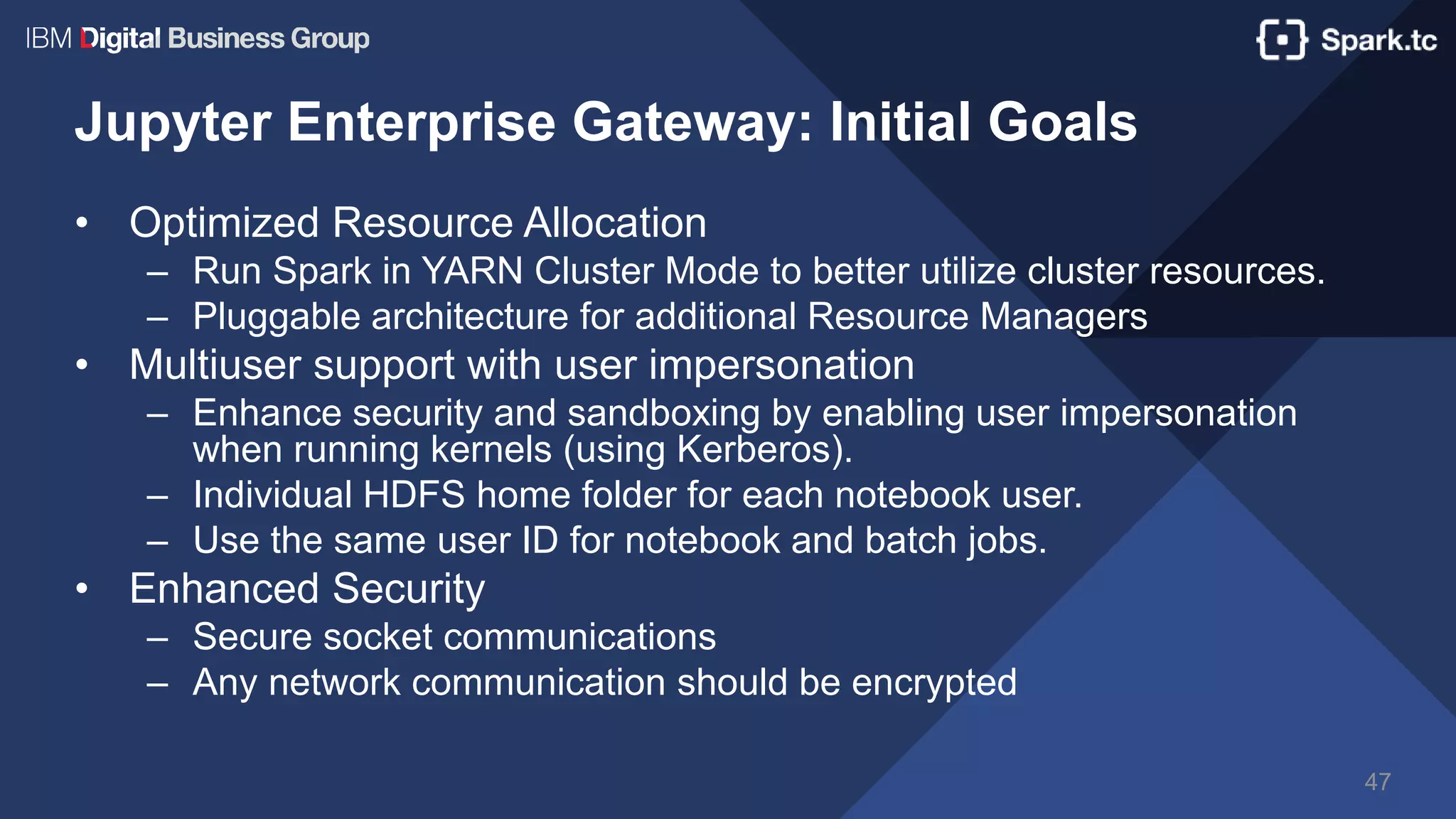 Jupyter Enterprise Gateway: Initial Goals
• Optimized Resource Allocation
– Run Spark in YARN Cluster Mode to better utilize cluster resources.
– Pluggable architecture for additional Resource Managers
• Multiuser support with user impersonation
– Enhance security and sandboxing by enabling user impersonation
when running kernels (using Kerberos).
– Individual HDFS home folder for each notebook user.
– Use the same user ID for notebook and batch jobs.
• Enhanced Security
– Secure socket communications
– Any network communication should be encrypted
47
 