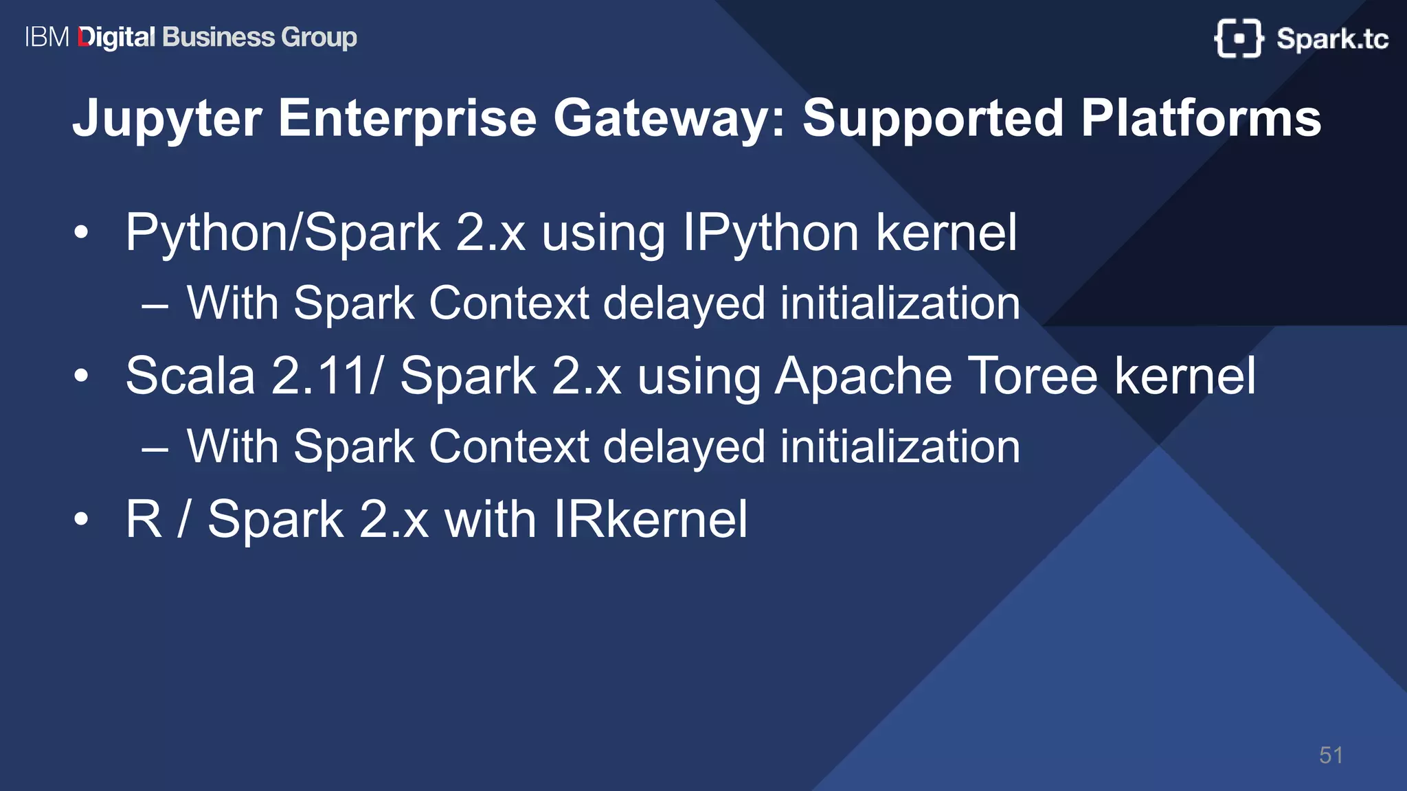 Jupyter Enterprise Gateway: Supported Platforms
• Python/Spark 2.x using IPython kernel
– With Spark Context delayed initialization
• Scala 2.11/ Spark 2.x using Apache Toree kernel
– With Spark Context delayed initialization
• R / Spark 2.x with IRkernel
51
 
