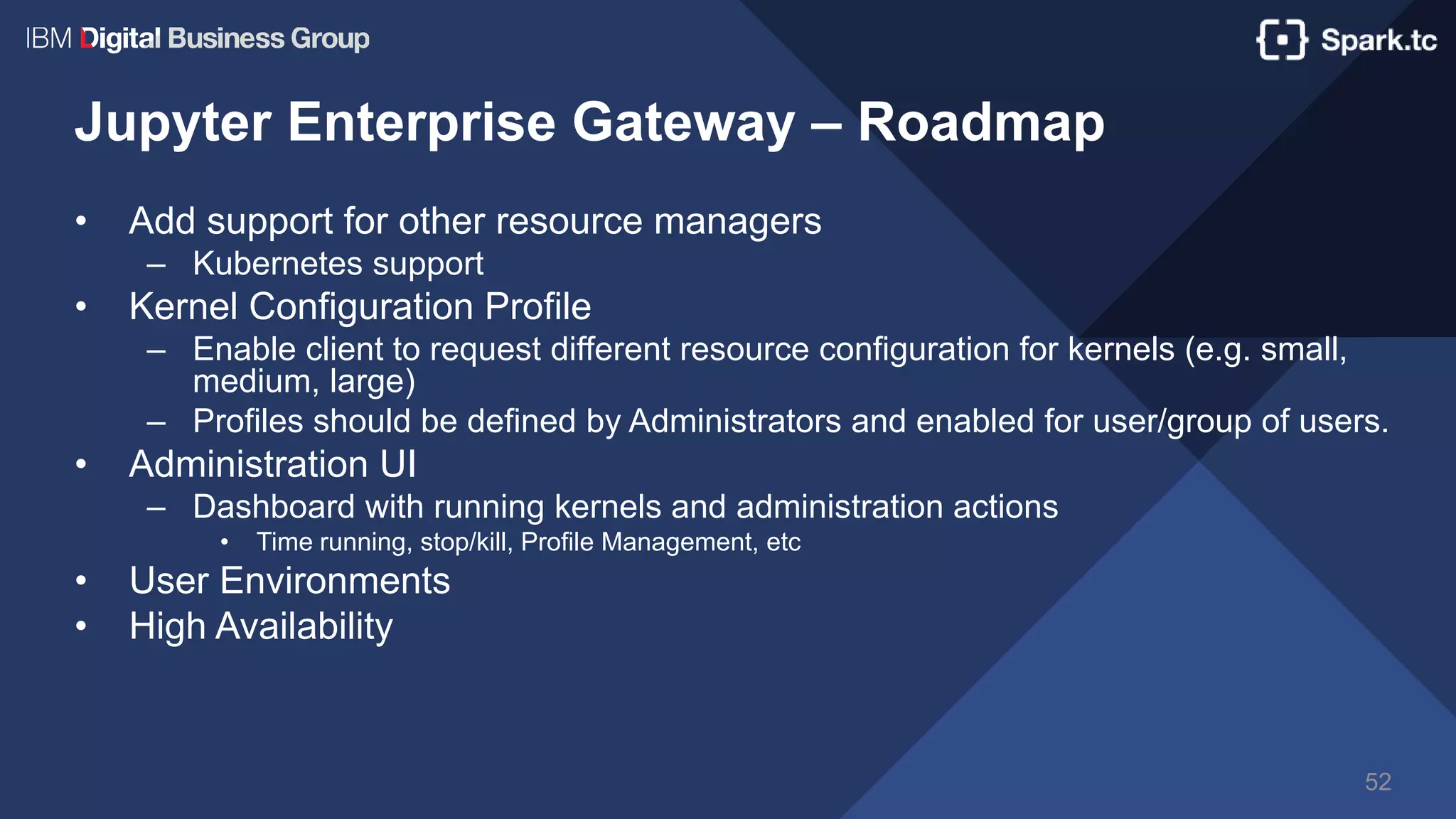 Jupyter Enterprise Gateway – Roadmap
• Add support for other resource managers
– Kubernetes support
• Kernel Configuration Profile
– Enable client to request different resource configuration for kernels (e.g. small,
medium, large)
– Profiles should be defined by Administrators and enabled for user/group of users.
• Administration UI
– Dashboard with running kernels and administration actions
• Time running, stop/kill, Profile Management, etc
• User Environments
• High Availability
52
 
