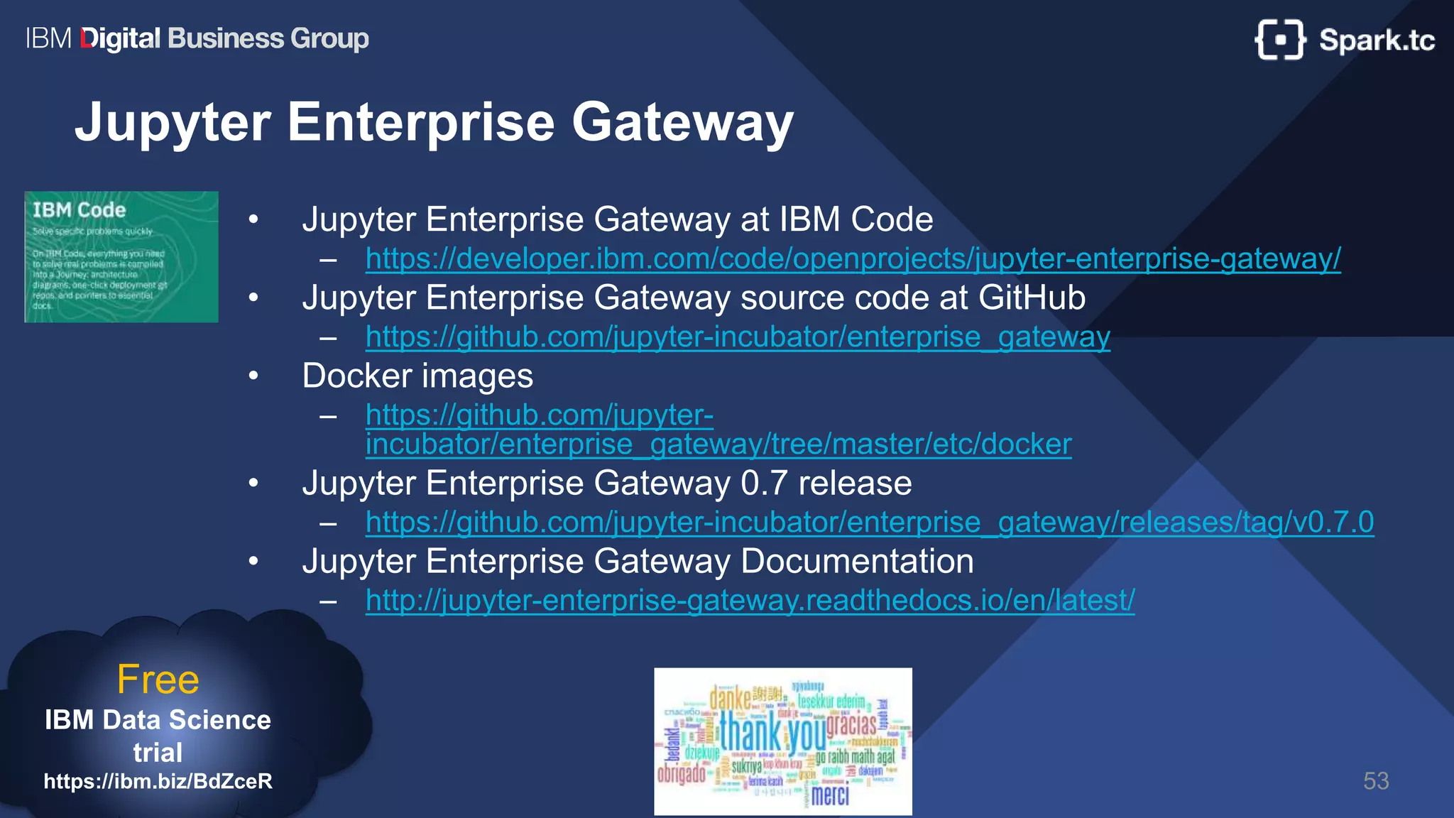 Jupyter Enterprise Gateway
• Jupyter Enterprise Gateway at IBM Code
– https://developer.ibm.com/code/openprojects/jupyter-enterprise-gateway/
• Jupyter Enterprise Gateway source code at GitHub
– https://github.com/jupyter-incubator/enterprise_gateway
• Docker images
– https://github.com/jupyter-
incubator/enterprise_gateway/tree/master/etc/docker
• Jupyter Enterprise Gateway 0.7 release
– https://github.com/jupyter-incubator/enterprise_gateway/releases/tag/v0.7.0
• Jupyter Enterprise Gateway Documentation
– http://jupyter-enterprise-gateway.readthedocs.io/en/latest/
53
Free
IBM Data Science
trial
https://ibm.biz/BdZceR
 