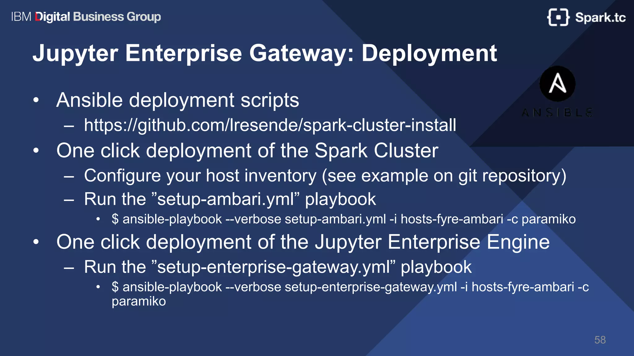 Jupyter Enterprise Gateway: Deployment
• Ansible deployment scripts
– https://github.com/lresende/spark-cluster-install
• One click deployment of the Spark Cluster
– Configure your host inventory (see example on git repository)
– Run the ”setup-ambari.yml” playbook
• $ ansible-playbook --verbose setup-ambari.yml -i hosts-fyre-ambari -c paramiko
• One click deployment of the Jupyter Enterprise Engine
– Run the ”setup-enterprise-gateway.yml” playbook
• $ ansible-playbook --verbose setup-enterprise-gateway.yml -i hosts-fyre-ambari -c
paramiko
58
 
