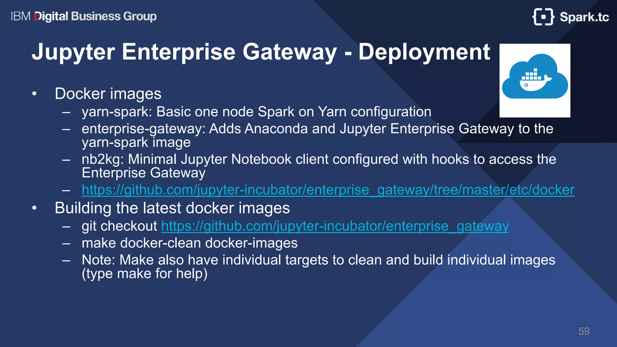 Jupyter Enterprise Gateway - Deployment
• Docker images
– yarn-spark: Basic one node Spark on Yarn configuration
– enterprise-gateway: Adds Anaconda and Jupyter Enterprise Gateway to the
yarn-spark image
– nb2kg: Minimal Jupyter Notebook client configured with hooks to access the
Enterprise Gateway
– https://github.com/jupyter-incubator/enterprise_gateway/tree/master/etc/docker
• Building the latest docker images
– git checkout https://github.com/jupyter-incubator/enterprise_gateway
– make docker-clean docker-images
– Note: Make also have individual targets to clean and build individual images
(type make for help)
59
 