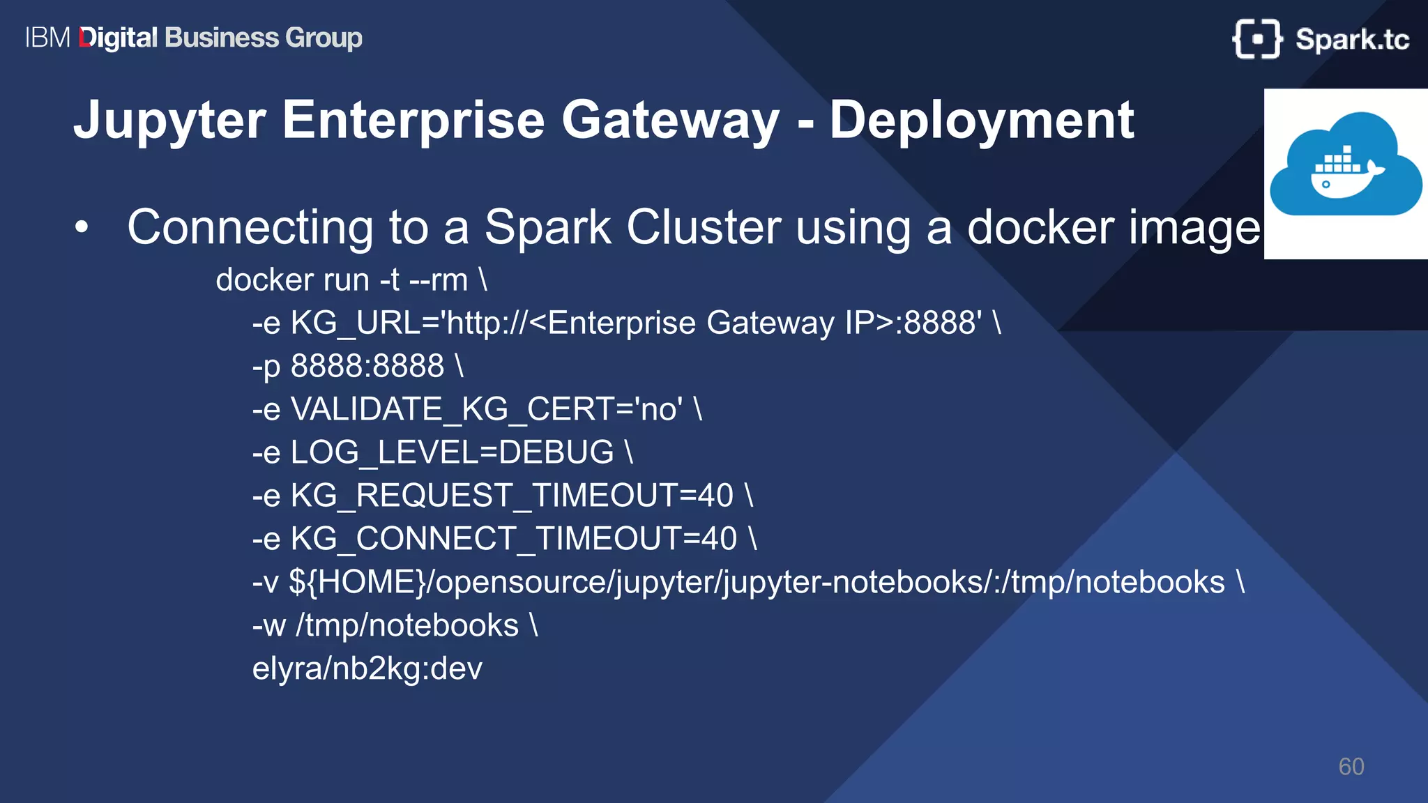 Jupyter Enterprise Gateway - Deployment
• Connecting to a Spark Cluster using a docker image
docker run -t --rm 
-e KG_URL='http://<Enterprise Gateway IP>:8888' 
-p 8888:8888 
-e VALIDATE_KG_CERT='no' 
-e LOG_LEVEL=DEBUG 
-e KG_REQUEST_TIMEOUT=40 
-e KG_CONNECT_TIMEOUT=40 
-v ${HOME}/opensource/jupyter/jupyter-notebooks/:/tmp/notebooks 
-w /tmp/notebooks 
elyra/nb2kg:dev
60
 