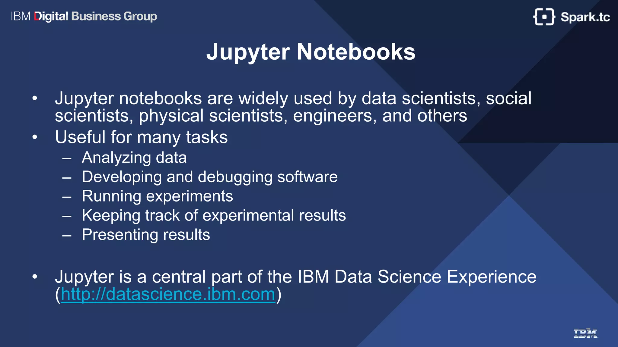7
Jupyter Notebooks
• Jupyter notebooks are widely used by data scientists, social
scientists, physical scientists, engineers, and others
• Useful for many tasks
– Analyzing data
– Developing and debugging software
– Running experiments
– Keeping track of experimental results
– Presenting results
• Jupyter is a central part of the IBM Data Science Experience
(http://datascience.ibm.com)
 