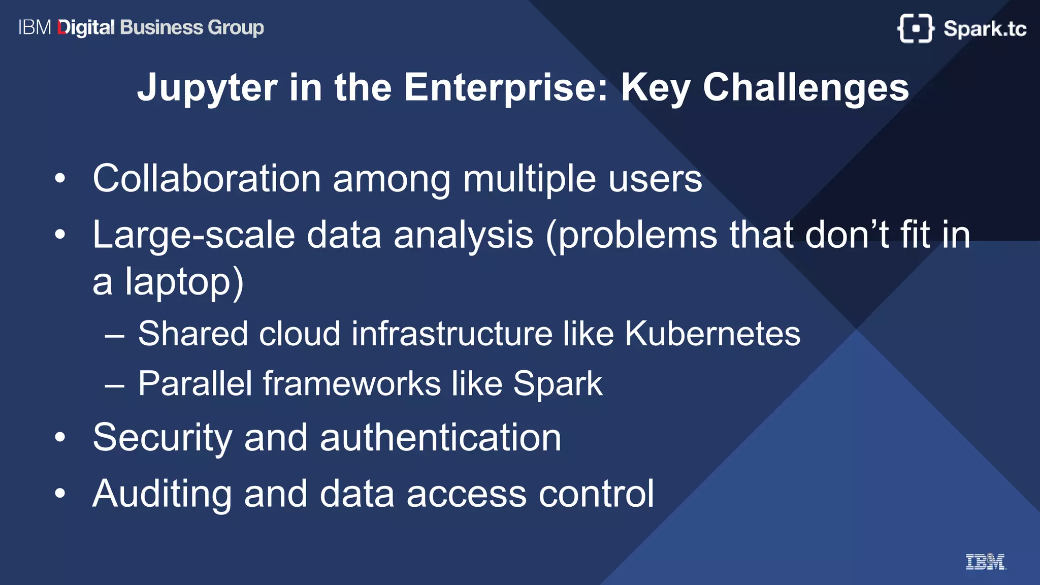 8
Jupyter in the Enterprise: Key Challenges
• Collaboration among multiple users
• Large-scale data analysis (problems that don’t fit in
a laptop)
– Shared cloud infrastructure like Kubernetes
– Parallel frameworks like Spark
• Security and authentication
• Auditing and data access control
 