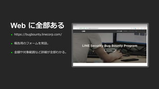  https://bugbounty.linecorp.com/
 報告用のフォームを常設。
 金額や対象範囲など詳細が全部わかる。
Web に全部ある
 