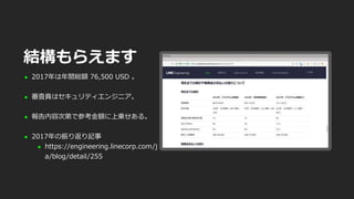  2017年は年間総額 76,500 USD 。
 審査員はセキュリティエンジニア。
 報告内容次第で参考金額に上乗せある。
 2017年の振り返り記事
 https://engineering.linecorp.com/j
a/blog/detail/255
結構もらえます
 