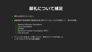 御礼について補足
 御礼はお金だけじゃない。
 就業規則や税金関連で報奨金を受け取りたくない人などを想定して、寄付も用意。
 Apache Software Foundation
 Linux Foundation
 OWASP
 Electronic Frontier Foundation (EFF)
 Let’s Encrypt
 Tシャツが人気あるって聞いたので、弊社もTシャツを作成した。
(イケてるかどうかは今後の課題)
 