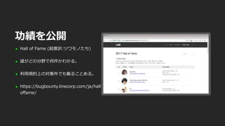  Hall of Fame (超意訳:ツワモノたち)
 誰がどの分野で何件かわかる。
 利用規約上の対象外でも載ることある。
 https://bugbounty.linecorp.com/ja/hall
offame/
功績を公開
 