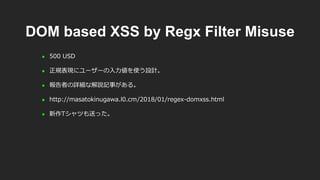 DOM based XSS by Regx Filter Misuse
 500 USD
 正規表現にユーザーの入力値を使う設計。
 報告者の詳細な解説記事がある。
 http://masatokinugawa.l0.cm/2018/01/regex-domxss.html
 新作Tシャツも送った。
 