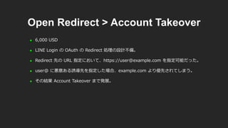 Open Redirect > Account Takeover
 6,000 USD
 LINE Login の OAuth の Redirect 処理の設計不備。
 Redirect 先の URL 指定において、https://user@example.com を指定可能だった。
 user@ に悪意ある誘導先を指定した場合、example.com より優先されてしまう。
 その結果 Account Takeover まで発展。
 