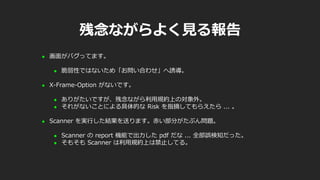 残念ながらよく見る報告
 画面がバグってます。
 脆弱性ではないため「お問い合わせ」へ誘導。
 X-Frame-Option がないです。
 ありがたいですが、残念ながら利用規約上の対象外。
 それがないことによる具体的な Risk を指摘してもらえたら ... 。
 Scanner を実行した結果を送ります。赤い部分がたぶん問題。
 Scanner の report 機能で出力した pdf だな ... 全部誤検知だった。
 そもそも Scanner は利用規約上は禁止してる。
 
