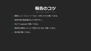報告のコツ
1. 概要として「どこ」で「なに」を見つけたか書いてある。
2. 再現手順が箇条書きなどで見やすい。
3. PoC や payload が書いてある。
4. 脆弱性を悪用したことで発生する Risk が書いてある。
5. 修正案が書いてある。
報告で入れるべき要素、トップ5
 