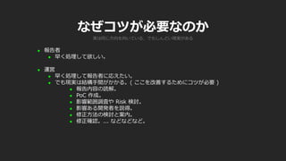 なぜコツが必要なのか
 報告者
 早く処理して欲しい。
 運営
 早く処理して報告者に応えたい。
 でも現実は結構手間がかかる。( ここを改善するためにコツが必要 )
 報告内容の読解。
 PoC 作成。
 影響範囲調査や Risk 検討。
 影響ある開発者を説得。
 修正方法の検討と案内。
 修正確認。... などなどなど。
実は同じ方向を向いている、でもしんどい現実がある
 