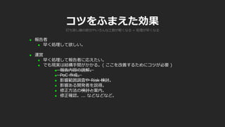 コツをふまえた効果
 報告者
 早く処理して欲しい。
 運営
 早く処理して報告者に応えたい。
 でも現実は結構手間がかかる。( ここを改善するためにコツが必要 )
 報告内容の読解。
 PoC 作成。
 影響範囲調査や Risk 検討。
 影響ある開発者を説得。
 修正方法の検討と案内。
 修正確認。... などなどなど。
打ち消し線の部分やいろんな工数が軽くなる = 処理が早くなる
 