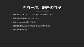 もう一度、報告のコツ
1. 概要として「どこ」で「なに」を見つけたか書いてある。
2. 再現手順が箇条書きなどで見やすい。
3. PoC や payload が書いてある。
4. 脆弱性を悪用したことで発生する Risk が書いてある。
5. 修正案が書いてある。
大事なことなので2回目
 