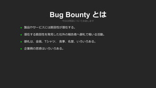 Bug Bounty とは
 製品やサービスには脆弱性が潜在する。
 潜在する脆弱性を発見した社外の報告者へ御礼で報いる活動。
 御礼は、金銭、Tシャツ、 食事、名誉、いろいろある。
 企業側の思惑はいろいろある。
今日は常設についてお話します
 