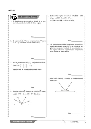ÁNGULOS I
5TO GRADO DE SECUNDARIA
1. Si el suplemento de un ángulo es el triple de su com-
plemento, calcular la medida de dicho ángulo.
Rpta: _______________
2. El suplemento de “x” es al complemento de “y” como
“x” es a “y”. Calcular la relación entre “x” e “y”
Rpta: _______________
3. Sea: Sa
: suplemento de a y Ca
: complemento de a Cal-
cular “a” si: S C1
, 0
k S C
Sabiendo que “k” toma su máximo valor entero.
Rpta: _______________
4. Según el gráfico OC : bisectriz del AOD y OE : bisec-
triz del DOF . Si m EOF 20 Calcular x.
Rpta: _______________
5. Se tienen los ángulos consecutivos AOB, BOC y COD
tal que m BOD 3m AOB 60 y
m COD 3m AOC . Calcular m BOC
Rpta: _______________
6. Las medidas de 5 ángulos consecutivos están en pro-
gresión aritmética y suman 105° si la medida del án-
gulo mayor es igual al cuadrado de la medida del me-
nor ángulo. Calcular el suplemento del complemento
de la medida del mayor ángulo.
Rpta: _______________
7. En la figura calcular “y” cuando “x” toma su mínimo
valor entero
Rpta: __________
 