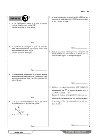 ÁNGULOS I
GEOMETRÍA 5TO GRADO DE SECUNDARIA
1. Si a la medida de un ángulo se le suma su comple-
mento y el suplemento, resulta 230°.
Calcular la medida de dicho ángulo
Rpta: _______________
2. El suplemento de un ángulo, es igual a la suma del
doble del complemento del ángulo con la tercera parte
del suplemento de dicho ángulo.
Calcular la medida del ángulo
Rpta: _______________
3. El suplemento del complemento de un ángulo, es igual
al suplemento de la suma entre el complemento y su-
plemento de su ángulo doble y el triple respectivo. Cal-
cular el ángulo.
Rpta: _______________
4. En la figura calcular la medida del ángulo que forman
las bisectrices de los ángulos AOB y COD
Rpta: _______________
5. Se tienen dos ángulos consecutivos AOB y BOC, si las
bisectrices de los ángulos AOB y AOC forman un ángulo
de 35°. Calcular m BOC
Rpta: _______________
6. Calcular la suma del máximo y mínimo valor entero del
ángulo formado por la bisectriz de un ángulo con un
lado de dicho ángulo. Si el ángulo es agudo.
Rpta: _______________
7. Se tienen tres ángulos consecutivos AOB, BOC y COD
de tal manera que OC es bisectriz del ángulo BOD y
m AOB m AOD 110 .S S
Calcular la medida del ángulo BOC. Sabiendo ade-
más que OB es perpendicular a la bisectriz del ángu-
lo formado por OA y la prolongación en sentido con-
trario de OC .
Rpta: _______________
3
 