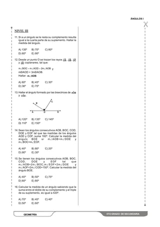 ÁNGULOS I
GEOMETRÍA 5TO GRADO DE SECUNDARIA
NIVEL III
11. Si a un ángulo se le resta su complemento resulta
igual a la cuarta parte de su suplemento. Hallar la
medida del ángulo.
A) 135º B) 70º C) 80º
D) 60º E) 90º
12.Desde un punto O se trazan los rayos , ,
y coplanares; tal que:
AOBm2AODmBOCm y
mÐAOD = 3mÐAOB.
Hallar: m AOB
A) 60º B) 45º C) 30º
D) 36º E) 75º
13.Hallar el ángulo formado por las bisectrices de
y .
A) 120º B) 135º C) 145º
D) 110º E) 150º
14.Sean los ángulos consecutivos AOB, BOC, COD,
DOE y EOF tal que las medidas de los ángulos
AOD y COF, suma 160º. Calcular la medida del
ángulo BOE si m AOB=m DOE y
m BOC=m EOF.
A) 40º B) 80º C) 20º
D) 90º E) 30º
15.Se tienen los ángulos consecutivos AOB, BOC,
COD, DOE y EOF tal que
m AOB=2m BOC,m EOF=2m DOE y
m AOF+2m COD=150º. Calcular la medida del
ángulo BOE.
A) 40º B) 50º C) 75º
D) 60º E) 80º
16.Calcular la medida de un ángulo sabiendo que la
suma entre el doble de su complemento y el triple
de su suplemento, es igual a 420º.
A) 70º B) 45º C) 40º
D) 50º E) 60º
 