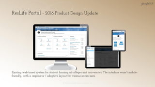 ResLife Portal - 2016 Product Design Update
© 2018 Garofalo UX. Garofalo Enterprises, Inc. 14
Existing web-based system for student housing at colleges and universities. The interface wasn't mobile-
friendly, with a responsive / adaptive layout for various screen sizes.
 