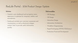 ResLife Portal - 2016 Product Design Update
© 2018 Garofalo UX. Garofalo Enterprises, Inc. 16
Solution
▪ Created a new dashboard and navigation menu
experience, to optimize for computers, tablets, and
smartphones.
▪ Dashboard includes new overview summaries and
visualizations, as well as shortcuts to deeper
content. Goal: to provide useful information
quickly.
Deliverables
▪ UX Strategy
▪ UX Design
▪ Interaction Design
▪ Information Architecture
▪ Workflow Diagramming
▪ Rapid Prototyping (HTML/CSS/jQuery)
▪ Production Front-end Development
 