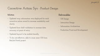 Corrective Action Sys - Product Design
© 2018 Garofalo UX. Garofalo Enterprises, Inc. 23
Solution
▪ Updated way information was displayed for each
corrective action record to increase readability and
clarity.
▪ Updated form field validation to increase data
accuracy at point of entry.
▪ Updated layout to be mobile-friendly.
▪ To be cost-effective, able to reuse some CSS from
ResLife Portal project.
Deliverables
▪ UX Design
▪ Interaction Design
▪ Information Architecture
▪ Production Front-end Development
 