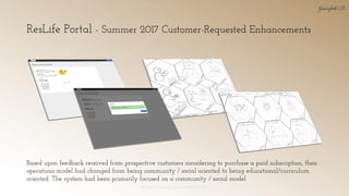 ResLife Portal - Summer 2017 Customer-Requested Enhancements
© 2018 Garofalo UX. Garofalo Enterprises, Inc. 24
Based upon feedback received from prospective customers considering to purchase a paid subscription, their
operations model had changed from being community / social oriented to being educational/curriculum
oriented. The system had been primarily focused on a community / social model
 
