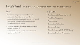 ResLife Portal - Summer 2017 Customer-Requested Enhancements
© 2018 Garofalo UX. Garofalo Enterprises, Inc. 26
Solution
▪ From comparing workflows and example
documents (forms & reports) provided by
potential customers, identified that the two models
were similar but used different terminology.
Added configuration options.
▪ Although, two key differences were discovered,
decided to design as
add-on extensions to work in conjunction with
existing functionality.
Deliverables
▪ User Research (Informal Interviews)
▪ Workflow Comparison
▪ Wireframing
▪ Information Architecture
▪ Interaction Design
▪ Rapid Prototyping (HTML/CSS/jQuery)
▪ Production Front-end Development
 