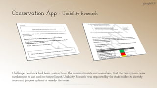Conservation App – Usability Research
© 2018 Garofalo UX. Garofalo Enterprises, Inc. 28
Challenge: Feedback had been received from the conservationists and researchers, that the two systems were
cumbersome to use and not time efficient. Usability Research was requested by the stakeholders to identify
issues and propose options to remedy the issues.
 