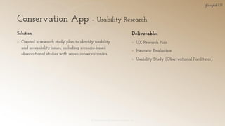 Conservation App – Usability Research
© 2018 Garofalo UX. Garofalo Enterprises, Inc. 29
Solution
▪ Created a research study plan to identify usability
and accessibility issues, including scenario-based
observational studies with seven conservationists.
Deliverables
▪ UX Research Plan
▪ Heuristic Evaluation
▪ Usability Study (Observational Facilitator)
 