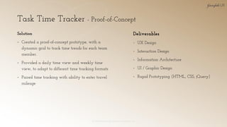 Task Time Tracker - Proof-of-Concept
© 2018 Garofalo UX. Garofalo Enterprises, Inc. 32
Solution
▪ Created a proof-of-concept prototype, with a
dynamic grid to track time trends for each team
member.
▪ Provided a daily time view and weekly time
view, to adapt to different time tracking formats
▪ Paired time tracking with ability to enter travel
mileage
Deliverables
▪ UX Design
▪ Interaction Design
▪ Information Architecture
▪ UI / Graphic Design
▪ Rapid Prototyping (HTML, CSS, jQuery)
 
