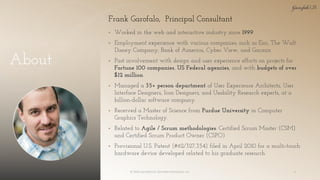 About
▪ Worked in the web and interactive industry since 1999.
▪ Employment experience with various companies, such as Esri, The Walt
Disney Company, Bank of America, Cyber View, and Garmin
▪ Past involvement with design and user experience efforts on projects for
Fortune 100 companies, US Federal agencies, and with budgets of over
$12 million.
▪ Managed a 35+ person department of User Experience Architects, User
Interface Designers, Icon Designers, and Usability Research experts, at a
billion-dollar software company.
▪ Received a Master of Science from Purdue University in Computer
Graphics Technology.
▪ Related to Agile / Scrum methodologies: Certified Scrum Master (CSM)
and Certified Scrum Product Owner (CSPO)
▪ Provisional U.S. Patent (#62/327,354) filed in April 2010 for a multi-touch
hardware device developed related to his graduate research.
© 2018 Garofalo UX. Garofalo Enterprises, Inc. 4
Frank Garofalo, Principal Consultant
 