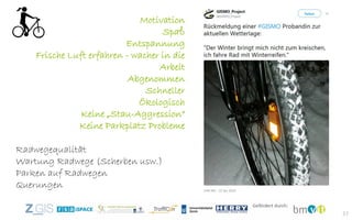37
Motivation
Spaß
Entspannung
Frische Luft erfahren - wacher in die
Arbeit
Abgenommen
Schneller
Ökologisch
Keine „Stau-Aggression“
Keine Parkplatz Probleme
Radwegequalität
Wartung Radwege (Scherben usw.)
Parken auf Radwegen
Querungen
 