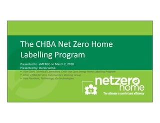 The CHBA Net Zero Home 
Labelling Program
Presented to: eMERGE on March 2, 2018
Presented by: Derek Satnik
 Vice‐Chair, Technical Committee, CHBA Net Zero Energy Home Labelling Program
 Chair, CHBA Net Zero Communities Working Group
 Vice President, Technology, s2e technologies
 