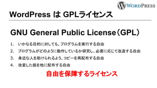 WordPress は GPLライセンス
GNU General Public License（GPL）
1. いかなる目的に対しても、プログラムを実行する自由
2. プログラムがどのように動作しているか研究し、必要に応じて改造する自由
3. 身近な人を助けられるよう、コピーを再配布する自由
4. 改変した版を他に配布する自由
自由を保障するライセンス
 